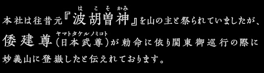 本社は往昔元『波胡曽神』を山の主と祭られていましたが、倭建尊（日本武尊）が勅命に依り関東御巡行の際に妙義山に登嶽したと伝えれております。