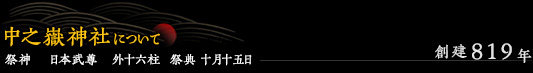 中之嶽神社について / 創建819年 / 祭神 日本武尊 外十六柱 祭典 十月十五日