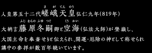 人皇第五十二代嵯峨天皇弘仁九年(819年)大納言藤原冬嗣卿と空海(弘法大師)が登嶽し、大国主命を奉斎せりと伝えられ、開運・厄除の神として称せられ講中の参拝が数百年続いています。