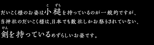 だいこく様のお姿は小槌を持っているのが一般的ですが、当神社のだいこく様は、日本でも数社しかお祭りされていない、剣を持っているめずらしいお姿です。