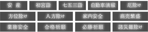 安産・初宮詣 ・七五三詣・自動車清祓 ・厄除け・方位除け・八方除け・家内安全・商売繁盛・業務安全・合格祈願・必勝祈願 ・諸災難除け
