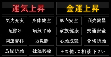 運気上昇・金運上昇・気力充実・気力充実・身体健全・家内安全・商売繁昌・厄除け・病気平癒・家族健康・交通安全・開運吉祥・方災除・心願成就・合格祈願・良縁祈願・社運興隆・その他、ご相談下さい
